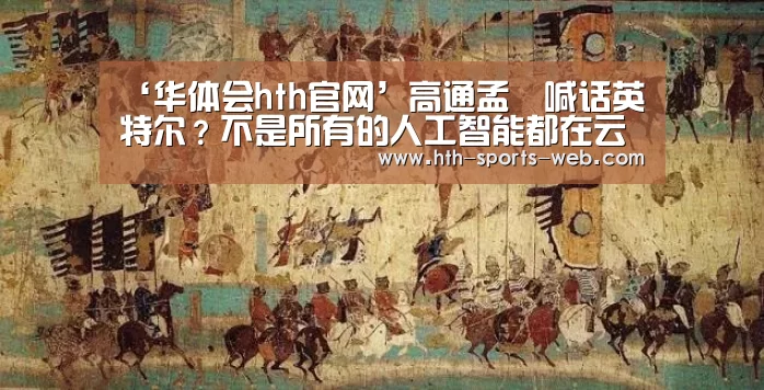 ‘华体会hth官网’高通孟樸喊话英特尔?不是所有的人工智能都在云端实现|GMIC2017(图2) 华体会hth官网